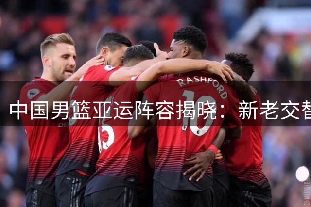 中国男篮亚运阵容揭晓：新老交替迎挑战，三大主力遗憾缺阵
