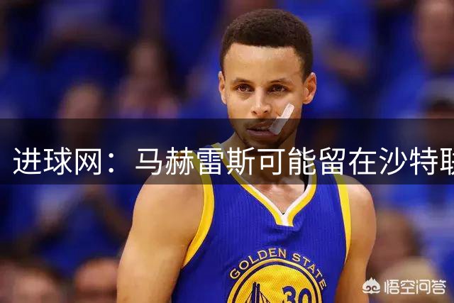 进球网：马赫雷斯可能留在沙特联赛，利雅得青年人是热门下家